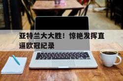 开云体育中国-关于亚特兰大大胜！惊艳发挥直逼欧冠纪录的信息