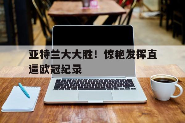 关于亚特兰大大胜！惊艳发挥直逼欧冠纪录的信息